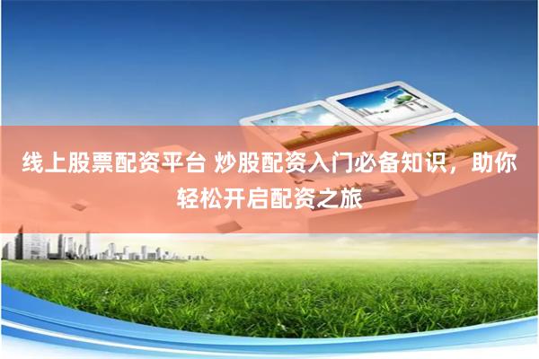 线上股票配资平台 炒股配资入门必备知识，助你轻松开启配资之旅