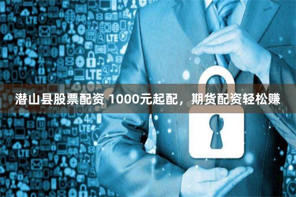 潜山县股票配资 1000元起配，期货配资轻松赚