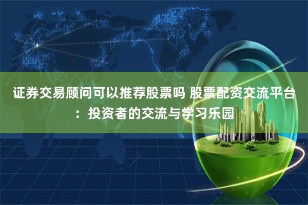 证券交易顾问可以推荐股票吗 股票配资交流平台：投资者的交流与学习乐园
