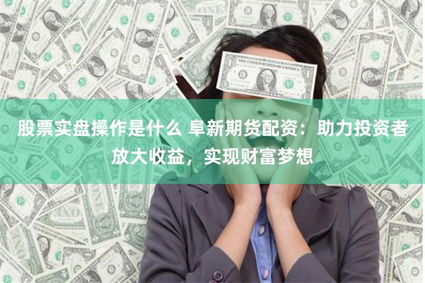 股票实盘操作是什么 阜新期货配资：助力投资者放大收益，实现财富梦想