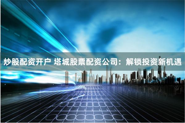 炒股配资开户 塔城股票配资公司：解锁投资新机遇