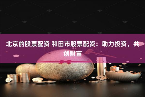 北京的股票配资 和田市股票配资：助力投资，共创财富