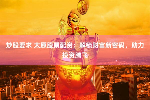 炒股要求 太原股票配资:解锁财富新密码,助力投资腾飞