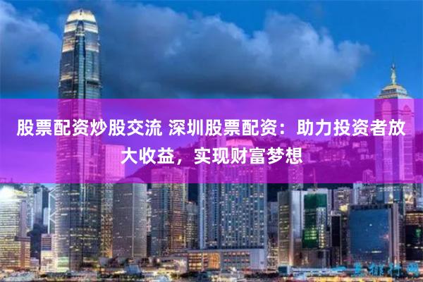 股票配资炒股交流 深圳股票配资:助力投资者放大收益,实现财富梦想