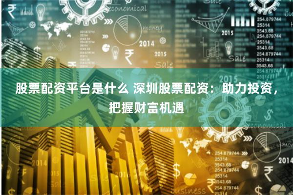 股票配资平台是什么 深圳股票配资:助力投资,把握财富机遇