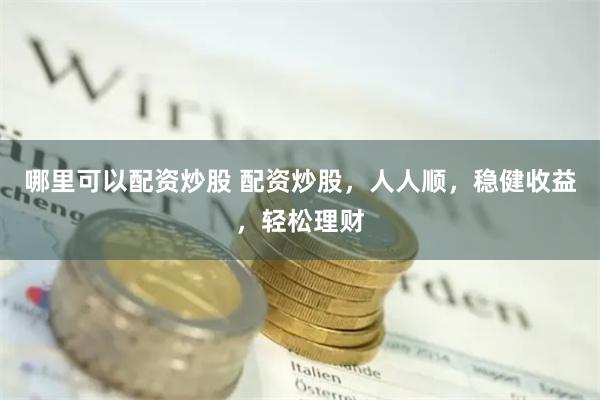 哪里可以配资炒股 配资炒股,人人顺,稳健收益,轻松理财