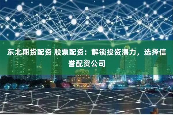 东北期货配资 股票配资:解锁投资潜力,选择信誉配资公司