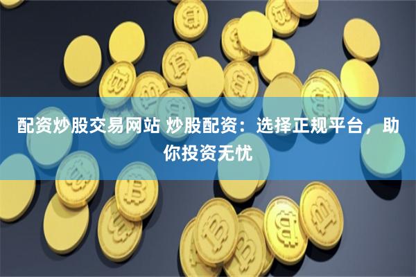 配资炒股交易网站 炒股配资:选择正规平台,助你投资无忧