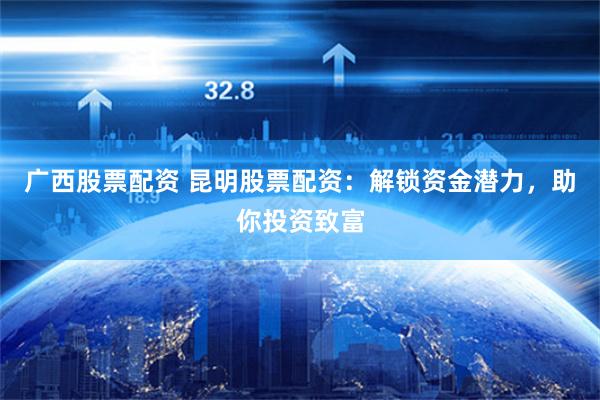 广西股票配资 昆明股票配资:解锁资金潜力,助你投资致富